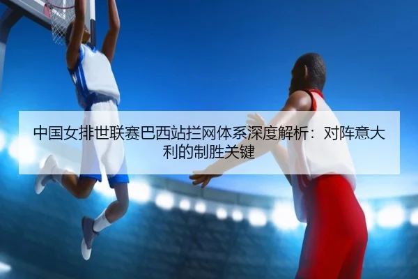 中国女排世联赛巴西站拦网体系深度解析：对阵意大利的制胜关键