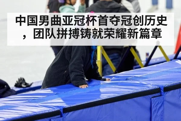中国男曲亚冠杯首夺冠创历史,团队拼搏铸就荣耀新篇章