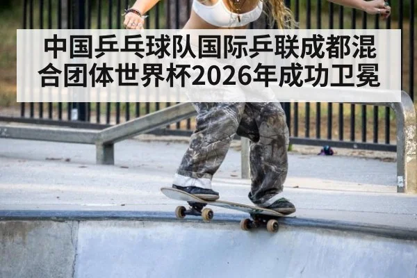 中国乒乓球队国际乒联成都混合团体世界杯2026年成功卫冕