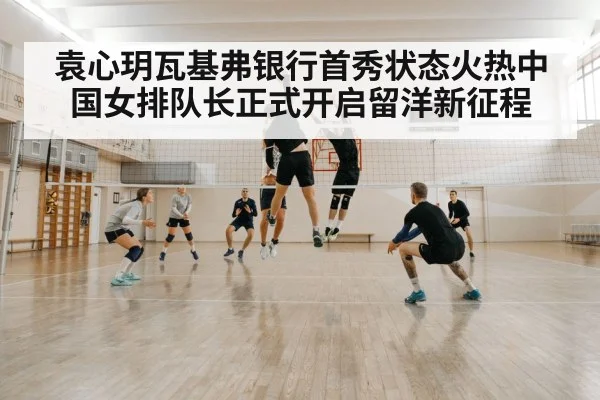 袁心玥瓦基弗银行首秀状态火热中国女排队长正式开启留洋新征程